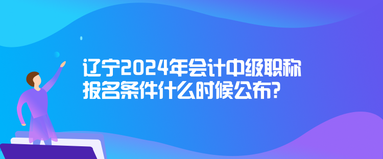 遼寧2024年會計中級職稱報名條件什么時候公布？