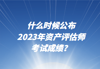 什么時候公布2023年資產(chǎn)評估師考試成績？