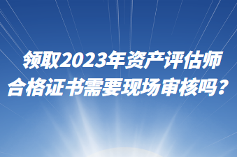 領(lǐng)取2023年資產(chǎn)評(píng)估師合格證書需要現(xiàn)場(chǎng)審核嗎？