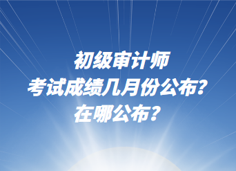 初級審計師考試成績幾月份公布？在哪公布？