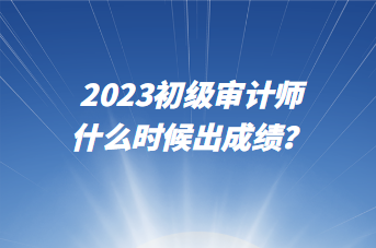 2023初級審計師什么時候出成績？