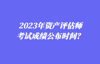 2023年資產(chǎn)評估師考試成績公布時間？1