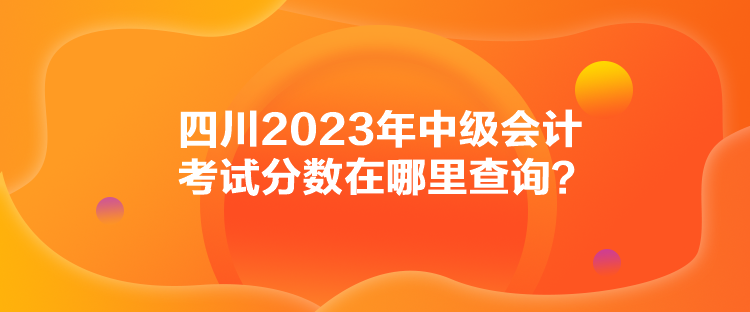 四川2023年中級(jí)會(huì)計(jì)考試分?jǐn)?shù)在哪里查詢？