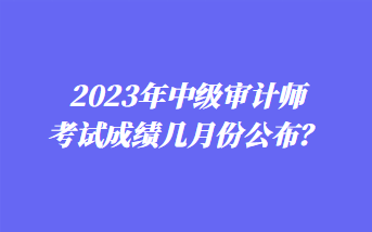 2023年中級(jí)審計(jì)師考試成績(jī)幾月份公布？