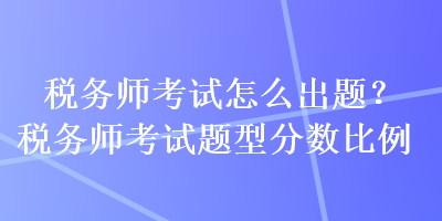 稅務(wù)師考試怎么出題？稅務(wù)師考試題型分?jǐn)?shù)比例