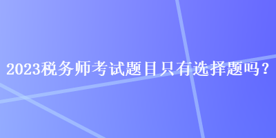 2023稅務(wù)師考試題目只有選擇題嗎？