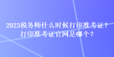 2023稅務(wù)師什么時(shí)候打印準(zhǔn)考證？打印準(zhǔn)考證官網(wǎng)是哪個(gè)？