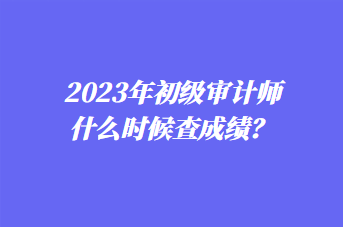 2023年初級(jí)審計(jì)師什么時(shí)候查成績(jī)？