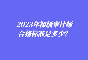 2023年初級(jí)審計(jì)師合格標(biāo)準(zhǔn)是多少？