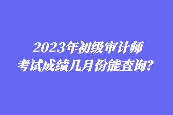 2023年初級(jí)審計(jì)師考試成績(jī)幾月份能查詢？