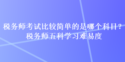 稅務(wù)師考試比較簡(jiǎn)單的是哪個(gè)科目？稅務(wù)師五科學(xué)習(xí)難易度