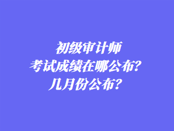 初級審計(jì)師考試成績在哪公布？幾月份公布？