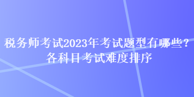 稅務師考試2023年考試題型有哪些？各科目考試難度排序