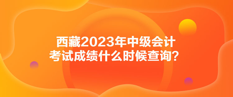 西藏2023年中級會計考試成績什么時候查詢？