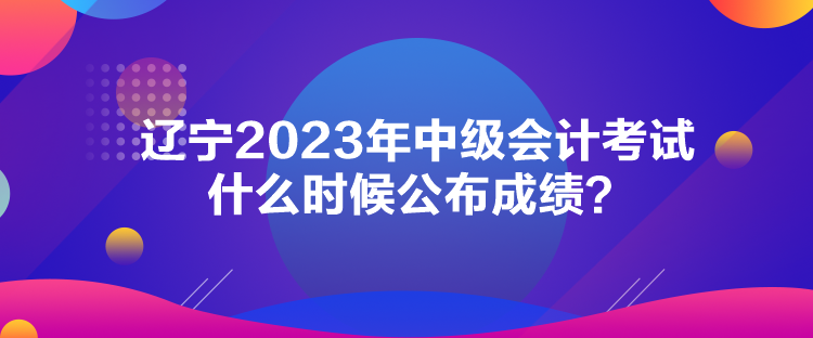 遼寧2023年中級會計考試什么時候公布成績？