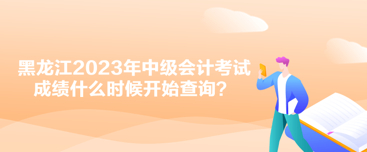 黑龍江2023年中級會計考試成績什么時候開始查詢？