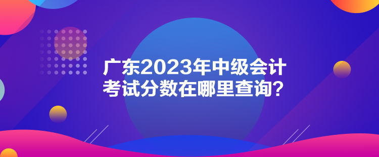 廣東2023年中級會計考試分?jǐn)?shù)在哪里查詢？