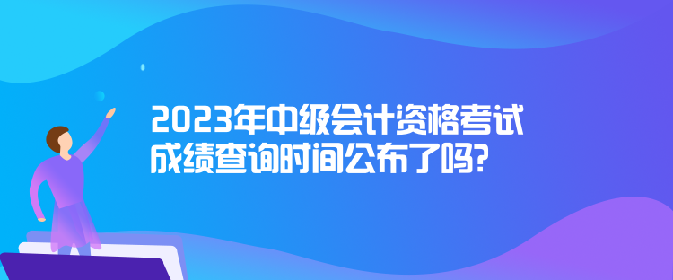 2023年中級(jí)會(huì)計(jì)資格考試成績查詢時(shí)間公布了嗎？