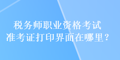 稅務師職業(yè)資格考試準考證打印界面在哪里？