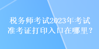 稅務師考試2023年考試準考證打印入口在哪里？