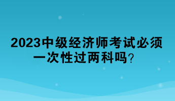 2023中級(jí)經(jīng)濟(jì)師考試必須一次性過(guò)兩科嗎？