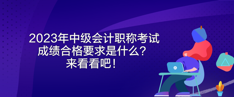 2023年中級(jí)會(huì)計(jì)職稱考試成績合格要求是什么？來看看吧！