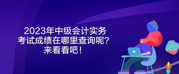 2023年中級會計實務(wù)考試成績在哪里查詢呢？來看看吧！