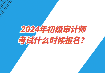 2024年初級審計師考試什么時候報名？