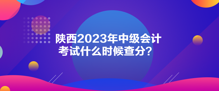 陜西2023年中級(jí)會(huì)計(jì)考試什么時(shí)候查分？