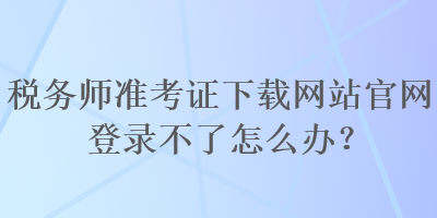 稅務師準考證下載網(wǎng)站官網(wǎng)登錄不了怎么辦？