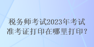 稅務師考試2023年考試準考證打印在哪里打??？