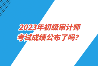 2023年初級(jí)審計(jì)師考試成績(jī)公布了嗎？