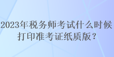 2023年稅務(wù)師考試什么時候打印準考證紙質(zhì)版？