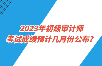 2023年初級(jí)審計(jì)師考試成績(jī)預(yù)計(jì)幾月份公布？