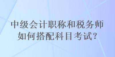 中級(jí)會(huì)計(jì)職稱和稅務(wù)師如何搭配科目考試？