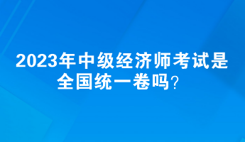 2023年中級(jí)經(jīng)濟(jì)師考試是全國(guó)統(tǒng)一卷嗎？