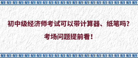 初中級經(jīng)濟(jì)師考試可以帶計算器、紙筆嗎？考場問題提前看！