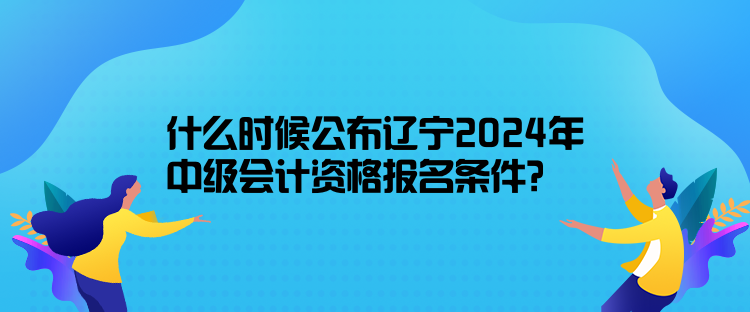 什么時(shí)候公布遼寧2024年中級(jí)會(huì)計(jì)資格報(bào)名條件？