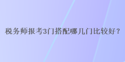 稅務(wù)師報(bào)考3門搭配哪幾門比較好？