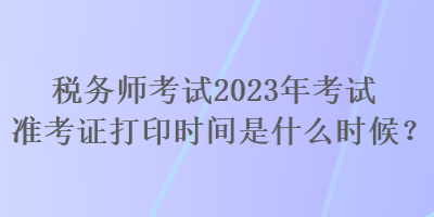 稅務(wù)師考試2023年考試準(zhǔn)考證打印時(shí)間是什么時(shí)候？