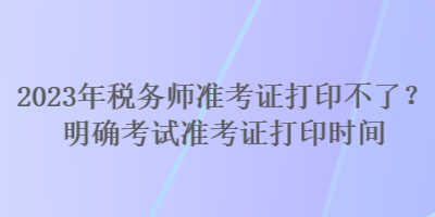 2023年稅務(wù)師準(zhǔn)考證打印不了？明確考試準(zhǔn)考證打印時間