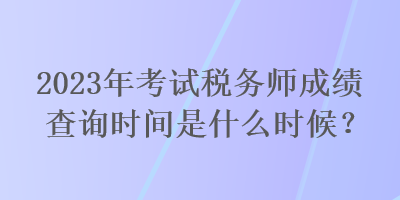 2023年考試稅務(wù)師成績查詢時間是什么時候？