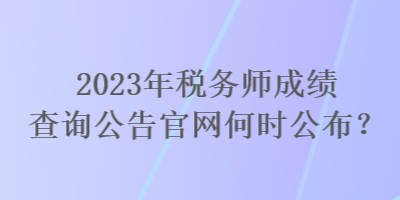 2023年稅務師成績查詢公告官網(wǎng)何時公布？