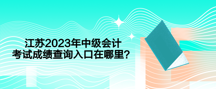 江蘇2023年中級會計考試成績查詢入口在哪里？