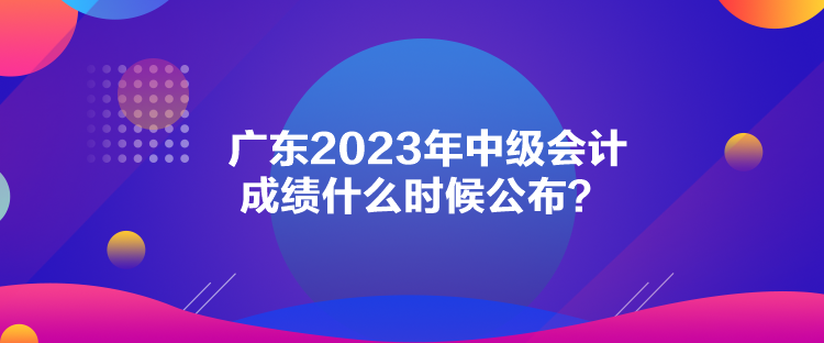 廣東2023年中級會計成績什么時候公布？