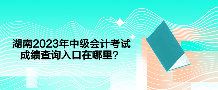 湖南2023年中級會計考試成績查詢入口在哪里？