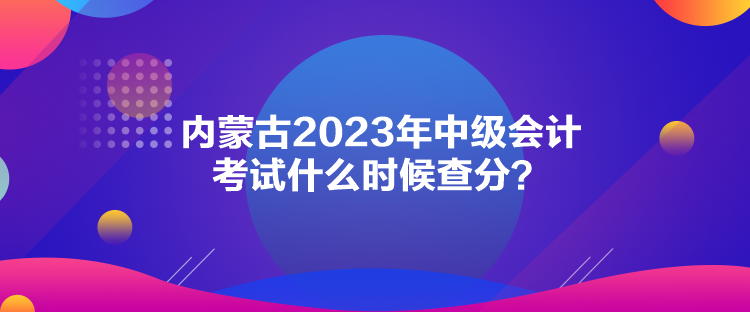 內(nèi)蒙古2023年中級(jí)會(huì)計(jì)考試什么時(shí)候查分？