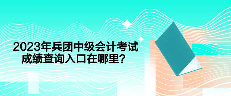 2023年兵團中級會計考試成績查詢入口在哪里？