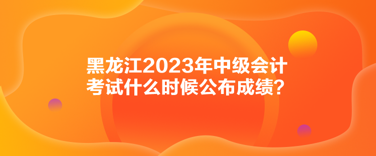 黑龍江2023年中級會計考試什么時候公布成績？