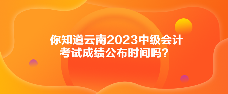 你知道云南2023中級會計考試成績公布時間嗎？